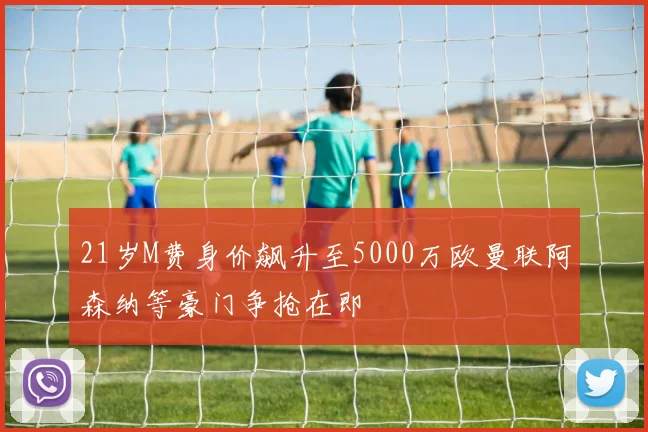 21岁M费身价飙升至5000万欧曼联阿森纳等豪门争抢在即
