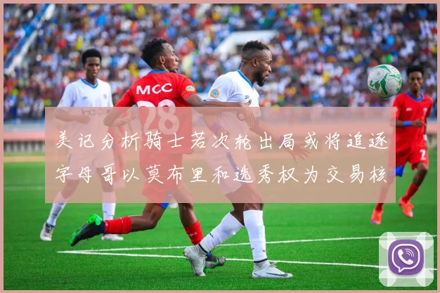 美记分析骑士若次轮出局或将追逐字母哥以莫布里和选秀权为交易核心
