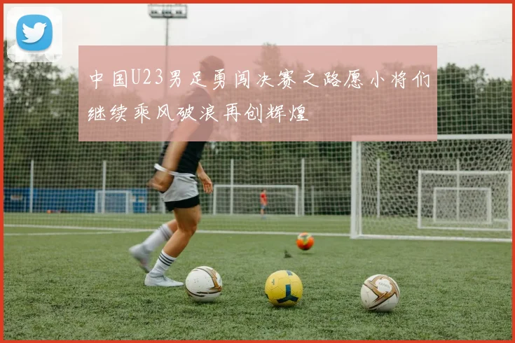 中国U23男足勇闯决赛之路愿小将们继续乘风破浪再创辉煌