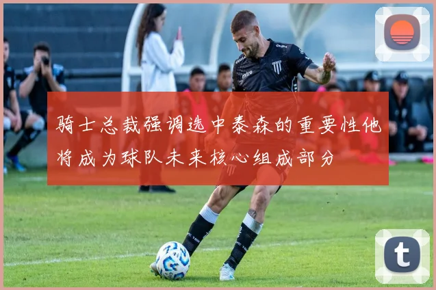 骑士总裁强调选中泰森的重要性他将成为球队未来核心组成部分